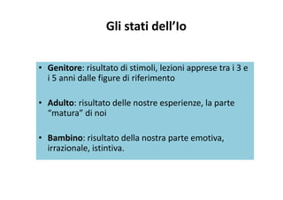 Gli stati dell’Io
• Genitore: risultato di stimoli, lezioni apprese tra i 3 e 
i 5 anni dalle figure di riferimentoi 5 anni dalle figure di riferimento
Ad l i l d ll i l• Adulto: risultato delle nostre esperienze, la parte 
“matura” di noi
• Bambino: risultato della nostra parte emotiva, 
i i l i i iirrazionale, istintiva.
 