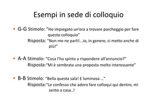 Esempi in sede di colloquiop q
• G‐G Stimolo: “Ho impiegato un’ora a trovare parcheggio per fareG G Stimolo:  Ho impiegato un ora a trovare parcheggio per fare  
questo colloquio”
Risposta: “Non me ne parli!...io, in genere, ci metto anche di p p , g ,
più!”
• A‐A Stimolo: “Cosa l’ha spinta a rispondere all’annuncio?”
Risposta:“Mi è sembrata una proposta molto interessante”
• B‐B Stimolo: “Bella questa sala! E luminosa …” St o o e a questa sa a u osa
Risposta:“Le confesso che adoro fare colloqui qui dentro, mi  
sento a casa..!
 