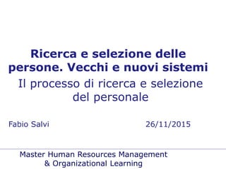 Master Human Resources Management
& Organizational Learning
Ricerca e selezione delle
persone. Vecchi e nuovi sistemi
Il processo di ricerca e selezione
del personale
Fabio Salvi 26/11/2015
 