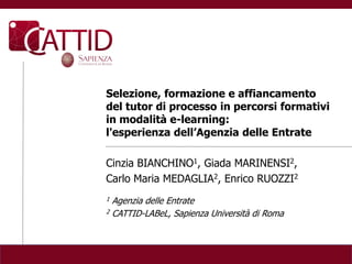 Selezione, formazione e affiancamento
del tutor di processo in percorsi formativi
in modalità e-learning:
l'esperienza dell’Agenzia delle Entrate

Cinzia BIANCHINO1, Giada MARINENSI2,
Carlo Maria MEDAGLIA2, Enrico RUOZZI2
1 Agenzia delle Entrate
2 CATTID-LABeL, Sapienza Università di Roma
 