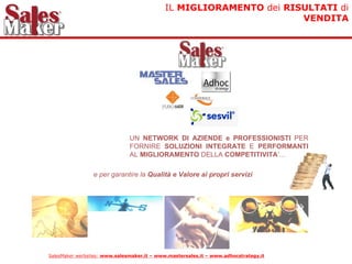 IL MIGLIORAMENTO dei RISULTATI di
                                                                    VENDITA




                               UN NETWORK DI AZIENDE e PROFESSIONISTI PER
                               FORNIRE SOLUZIONI INTEGRATE E PERFORMANTI
                               AL MIGLIORAMENTO DELLA COMPETITIVITA’...

                 e per garantire la Qualità e Valore ai propri servizi




SalesMaker werbsites: www.salesmaker.it – www.mastersales.it – www.adhocstrategy.it
 