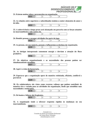 21. Existem muitos tabus e preconceitos na organização.
                   0321    1       2          3         4

22. As relações entre superiores e subordinados tendem a conter elementos de amor e
de ódio.
                    0322    1        2        3         4

23. A sobrevivência a longo prazo será alcançada em parceria com as forças atuantes
no macroambiente e não contra ele.
                   0323    1        2         3        4

24. Demitir pessoas e enxugar atividades faz parte do jogo.
                   0324    1        2          3          4

25. As pessoas, em sua maioria, pensam e influenciam os destinos da organização.
                   0325    1        2          3         4

26. As intrigas interpessoais consomem energia e desviam a atenção do fluxo
produtivo.
                  0326    1       2      3         4

27. Os objetivos organizacionais e as necessidades das pessoas podem ser
simultaneamente atendidos.
                  0327    1     2      3          4

28. Aqui é o reino da burocracia.
                    0328   1            2             3             4

29. Espera-se que a organização opere de maneira rotinizada, eficiente, confiável e
previsível.
                  0329    1       2        3         4

30. Os colaboradores são vistos como recursos valiosos que podem contribuir de
maneira rica e variada para as atividades da organização, desde que atendidas suas
necessidades e motivações.
                   0330    1       2         3         4

31. Os boatos e fofocas são freqüentes.
                    0331     1       2                3             4

32. A organização tende a oferecer respostas rápidas às mudanças no seu
macroambiente.
                0332   1      2        3         4


                                          Armando Levy
                           Consultor do Núcleo de Formação Profissional
                                    da Câmara Brasil Alemanha
                                      armando@epress.com.br
 