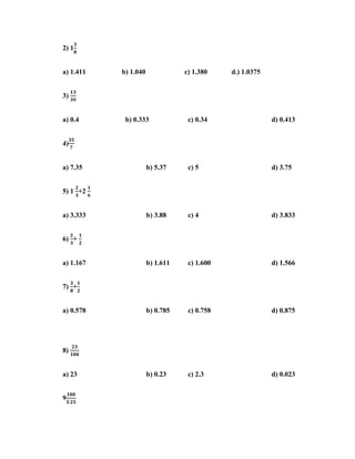2) 1


a) 1.411   b) 1.040              c) 1.380    d.) 1.0375


3)


a) 0.4      b) 0.333              c) 0.34                 d) 0.413


4)


a) 7.35               b) 5.37     c) 5                    d) 3.75


5) 1 +2


a) 3.333              b) 3.88     c) 4                    d) 3.833


6) +


a) 1.167              b) 1.611    c) 1.600                d) 1.566


7) +


a) 0.578              b) 0.785    c) 0.758                d) 0.875




8)


a) 23                 b) 0.23     c) 2.3                  d) 0.023


9
 