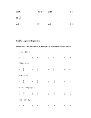 a) 13                                b) 15   c) 14                       d) 16


10.


a) 8                             b) 9        c) 6                        d) 10




PART 3 (Algebraic Expression)


Instruction: Find the value of X. Encircle the letter of the correct answer.


      1) 8x – 24 = 0


      a.   3             b.      4           c.      2           d.        5


      2)24x – 8x = 4


      a.                 b.                  c.                  d.    5


      3)2x-25= -8x


      a.                 b.                  c.                  d.


      4) (-2x) – 38 (-5x) = 11


      a.                 b.                  c.                  d.


      5)40 + 10 = 5x


      a.    8            b.      9           c.      10          d.        5
 