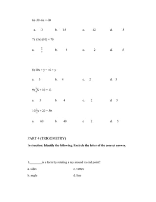 6) -30 -6x = 60


     a.     -3          b.   -15                c.       -12      d.           -5


    7) (3x) (10) = 70


    a.                  b.        4             c.        2       d.           5




    8) 10x + y = 40 + y


    a.     3            b.   4                  c.   2            d.   5


    9) X + 10 = 13


    a.     3            b     4                 c.   2            d    5


    10) x + 20 = 50


    a.     60           b     40                c     2           d.       5




PART 4 (TRIGOMETRY)
Instruction: Identify the following. Encircle the letter of the correct answer.




1.________is a form by rotating a ray around its end point?

a. sides                              c. vertex

b. angle                              d. line
 
