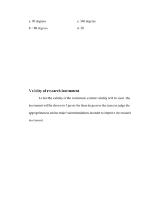 a. 90 degrees                         c. 360 degrees

b. 180 degrees                        d. 30




Validity of research instrument
       To test the validity of the instrument, content validity will be used. The

instrument will be shown to 3 jurors for them to go over the items to judge the

appropriateness and to make recommendations in order to improve the research

instrument.
 