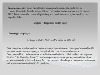 Mais que deixar claro o produto na cabeça da nossa
 consumidora AA, Fazê-la se identificar com essência da campanha e da marca
 SELF. Trazendo a ela toda a elegância que o produto oferece, tornando-o um
 espelho dela.

                         Slogan: ´´ Elegância, poder, você``




Esse preço foi analisado de acordo com os preços dos mais caros produtos ARMANI
e em consenso entre os preços dos principais concorrentes da marca.
Esse preço dá ao perfume uma seriedade em relação ao público-alvo que segue o
ditado: ´´ Se é barato, é ruim``, dando ao produto status, poder, além de torná-lo
atraente aos olhos das mulheres. Em contraponto não chega a preços astronômicos
evitando a supervalorização do produto.
 