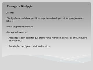 OFFline:

- Divulgação dessa linha específica em perfumarias de porte ( shoppings ou ruas
nobres)

- Lojas próprias da ARMANI.

- Butiques de renome

-   Associações com estilistas que promovam a marca em desfiles de grife, inclusive
    da própria A/X.

-   Associação com figuras públicas de estirpe.
 