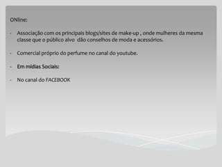 ONline:

-   Associação com os principais blogs/sites de make-up , onde mulheres da mesma
    classe que o público alvo dão conselhos de moda e acessórios.

-   Comercial próprio do perfume no canal do youtube.

-   Em mídias Sociais:

- No canal do FACEBOOK
 