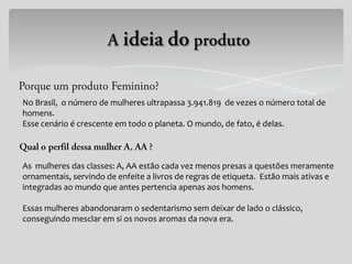 No Brasil, o número de mulheres ultrapassa 3.941.819 de vezes o número total de
homens.
Esse cenário é crescente em todo o planeta. O mundo, de fato, é delas.



As mulheres das classes: A, AA estão cada vez menos presas a questões meramente
ornamentais, servindo de enfeite a livros de regras de etiqueta. Estão mais ativas e
integradas ao mundo que antes pertencia apenas aos homens.

Essas mulheres abandonaram o sedentarismo sem deixar de lado o clássico,
conseguindo mesclar em si os novos aromas da nova era.
 