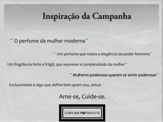 ´´ O perfume da mulher moderna``

                          ´´ Um perfume que realce a elegância do poder feminino``

Um fragrância forte e frágil, que expresse a complexidade da mulher``

                                   ´´ Mulheres poderosas querem se sentir poderosas``

Exclusividade é algo que define bem quem sou, única!


                             Ame-se, Cuide-se.
 