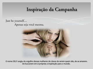 O nome SELF surgiu do orgulho dessas mulheres de classe de serem quem são, de se amarem.
                 De buscarem em si próprias a inspiração para o mundo.
 