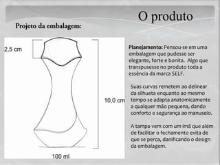 O produto

Planejamento: Pensou-se em uma
embalagem que pudesse ser
elegante, forte e bonita. Algo que
transpusesse no produto toda a
essência da marca SELF.

Suas curvas remetem ao delinear
da silhueta enquanto ao mesmo
tempo se adapta anatomicamente
a qualquer mão pequena, dando
conforto e segurança ao manuseio.

A tampa vem com um imã que além
de facilitar o fechamento evita de
que se perca, danificando o design
da embalagem.
 