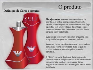 O produto
Planejamento: As cores foram escolhidas de
acordo com a ideia a ser passada. O vermelho
rosado, uma cor quente e vibrante remete ao fogo,
a paixão, com um leve toque de sutileza , o que
diferencia essa mulher das outras, pois não é uma
cor pura e sim trabalhada.

Suas curvas conservam o clássico, enquanto suas
irregularidades apontam o contemporâneo.

Revestida de um metal antioxidante com uma leve
camada de resina envernizada dá ao toque do
produto não uma sensação gélida, mas sim
agradável.

O ´´bico`` e a parte de dentro da tampa , assim
como as linhas e a logo da ARMANI estão cromadas
com um metal também envernizado dando
elegância e sutileza a essa embalagem de 100 ml de
puro luxo.
 
