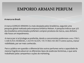 A marca no Brasil.


A marca GIORGIO ARMANI é a mais desejada pelos brasileiros, segundo uma
pesquisa global realizada pela empresa britânica Nielsen. A pesquisa indicou que 37%
dos brasileiros entrevistados preferiam comprar produtos da marca, caso dinheiro
não fosse um impedimento.

A marca por si só já elege-se preferida, dando a concorrentes poderosos
                                                                entre outros, menor
visibilidade, por ser mais conhecida .

Para o público em questão o diferencial dos outros perfumes seria a capacidade da
mesma fragrância absorver os diferentes tipos de essências femininas, o que seria
trabalhado pelas campanhas e ações de marketing.
 