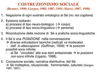 COSTRUZIONISMO SOCIALE
(Bruner, 1990; Gergen, 1985, 1987, 1991; Harré, 1987, 1998)
1. Negazione di ogni sostrato ontologico al Sé (no res cogitans)
2. Esistono soltanto:
a) processi di tipo neuro-biologico ( corpo)
b) processi di tipo socio-linguistico ( persona)
3. Riconduzione della nozione di Sé a pratiche socio-linguistiche
4. Il Sé è una POSIZIONE nella conversazione
 diverse articolazioni teoriche (radicali vs moderate):
- dall’ Io attaccapanni (Goffman, 1959)  le posizoni
possibili sono infinite;
- al Sé “vincolato” alla sua stori arelazionale  le posizioni
non sono infinite (Ugazio, 1998).
5. Concezione sociale, narrativa distributiva, del Sé:
 Sé molteplice, situazionale, frammentato, saturato (Gergen,
1987, 1991).

 