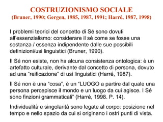 COSTRUZIONISMO SOCIALE
(Bruner, 1990; Gergen, 1985, 1987, 1991; Harré, 1987, 1998)
I problemi teorici del concetto di Sé sono dovuti
all’essenzialismo: considerare il sé come se fosse una
sostanza / essenza indipendente dalle sue possibili
definizioni/usi linguistici (Bruner, 1990).
Il Sé non esiste, non ha alcuna consistenza ontologica: è un
artefatto culturale, derivante dal concetto di persona, dovuto
ad una “reificazione” di usi linguistici (Harré, 1987).
Il Sé non è una “cosa”, è un “LUOGO a partire dal quale una
persona percepisce il mondo e un luogo da cui agisce. I Sé
sono finzioni grammaticali” (Harré, 1998. P. 14).
Individualità e singolarità sono legate al corpo: posizione nel
tempo e nello spazio da cui si originano i ostri punti di vista.

 
