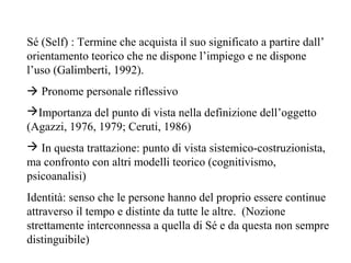 Sé (Self) : Termine che acquista il suo significato a partire dall’
orientamento teorico che ne dispone l’impiego e ne dispone
l’uso (Galimberti, 1992).
 Pronome personale riflessivo
Importanza del punto di vista nella definizione dell’oggetto
(Agazzi, 1976, 1979; Ceruti, 1986)
 In questa trattazione: punto di vista sistemico-costruzionista,
ma confronto con altri modelli teorico (cognitivismo,
psicoanalisi)
Identità: senso che le persone hanno del proprio essere continue
attraverso il tempo e distinte da tutte le altre. (Nozione
strettamente interconnessa a quella di Sé e da questa non sempre
distinguibile)

 