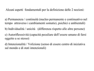 Alcuni aspetti fondamentali per la definizione delle 2 nozioni:
a) Permanenza / continuità (nucleo permanente e continuativo nel
tempo attraverso i cambiamenti somatici, psichici e ambientali)
b) Individualità / unicità (differenza rispetto alle altre persone)
c) Autoriflesssività (capacità peculiare dell’essere umano di farsi
oggetto a se stesso)
d) Intenzionalità / Volizione (senso di essere centro di iniziativa
sul mondo e di stati intenzionali)

 