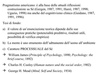 Pragmatismo americano: è alla base delle attuali riflessioni
costruzioniste su Sé (Gergen, 1987, 1991; Harré, 1987, 1998;
Ugazio, 1998) ma anche del cognitivismo clinico (Guidano, 1987,
1991, 1996).
Tesi di fondo:
a) il valore di un’enunciazione teorica dipende dalle sue
conseguenze pratiche (potenzialità predittive, risultati utili,
possibilità di verifica empirica)
b) La mente è uno strumento dell’adttamento dell’uomo all’ambiente
c) Carattere PROCESSUALE del Sé
 William James (Principle of Psychology, 1890; Psychology: the
brief course, 1892)
 Charles H. Cooley (Human nature and the social order, 1902)
 George H. Mead (Mind, Self and Society, 1934)

 