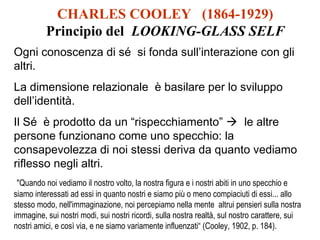 CHARLES COOLEY (1864-1929)
Principio del LOOKING-GLASS SELF
Ogni conoscenza di sé si fonda sull’interazione con gli
altri.
La dimensione relazionale è basilare per lo sviluppo
dell’identità.
Il Sé è prodotto da un “rispecchiamento”  le altre
persone funzionano come uno specchio: la
consapevolezza di noi stessi deriva da quanto vediamo
riflesso negli altri.
"Quando noi vediamo il nostro volto, la nostra figura e i nostri abiti in uno specchio e
siamo interessati ad essi in quanto nostri e siamo più o meno compiaciuti di essi... allo
stesso modo, nell'immaginazione, noi percepiamo nella mente altrui pensieri sulla nostra
immagine, sui nostri modi, sui nostri ricordi, sulla nostra realtà, sul nostro carattere, sui
nostri amici, e così via, e ne siamo variamente influenzati“ (Cooley, 1902, p. 184).

 