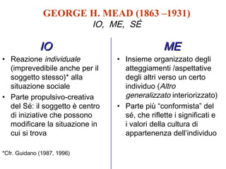 GEORGE H. MEAD (1863 –1931)
IO, ME, SÉ

IO

• Reazione individuale
(imprevedibile anche per il
soggetto stesso)* alla
situazione sociale
• Parte propulsivo-creativa
del Sé: il soggetto è centro
di iniziative che possono
modificare la situazione in
cui si trova
*Cfr. Guidano (1987, 1996)

ME

• Insieme organizzato degli
atteggiamenti /aspettative
degli altri verso un certo
individuo (Altro
generalizzato interiorizzato)
• Parte più “conformista” del
sé, che riflette i significati e
i valori della cultura di
appartenenza dell’individuo

 