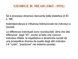 GEORGE H. MEAD (1863 –1931)
Sé è processo dinamico derivante dalla dialettica di IO
e ME.
Inderdipendenza e influenza bidirezionale tra individuo e
società
Le differenze individuali sono riconducibili, oltre che alle
differenze degli “IO”, anche al fatto che ciascun
individuo riflette le aspettative e dinamiche sociali da
una prospettiva diversa da quella degli altri individui
( “ruolo”, “posizione” nel sistema sociale)

 
