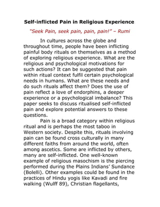 Self-inflicted Pain in Religious Experience 
“Seek Pain, seek pain, pain, pain!” – Rumi 
In cultures across the globe and 
throughout time, people have been inflicting 
painful body rituals on themselves as a method 
of exploring religious experience. What are the 
religious and psychological motivations for 
such actions? It can be suggested that pain 
within ritual context fulfil certain psychological 
needs in humans. What are these needs and 
do such rituals affect them? Does the use of 
pain reflect a love of endorphins, a deeper 
experience or a psychological imbalance? This 
paper seeks to discuss ritualised self-inflicted 
pain and explore potential answers to these 
questions. 
Pain is a broad category within religious 
ritual and is perhaps the most taboo in 
Western society. Despite this, rituals involving 
pain can be found cross culturally in many 
different faiths from around the world, often 
among ascetics. Some are inflicted by others, 
many are self-inflicted. One well-known 
example of religious masochism is the piercing 
performed during the Plains Indians’ Sundance 
(Bolelli). Other examples could be found in the 
practices of Hindu yogis like Kavadi and fire 
walking (Wulff 89), Christian flagellants, 
 