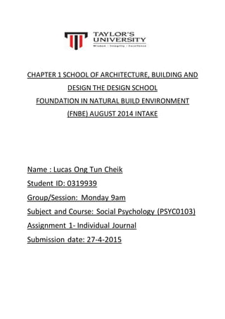 CHAPTER 1 SCHOOL OF ARCHITECTURE, BUILDING AND
DESIGN THE DESIGN SCHOOL
FOUNDATION IN NATURAL BUILD ENVIRONMENT
(FNBE) AUGUST 2014 INTAKE
Name : Lucas Ong Tun Cheik
Student ID: 0319939
Group/Session: Monday 9am
Subject and Course: Social Psychology (PSYC0103)
Assignment 1- Individual Journal
Submission date: 27-4-2015
 