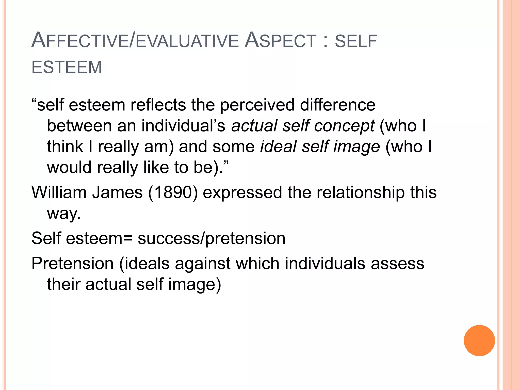 AFFECTIVE/EVALUATIVE ASPECT : SELF
ESTEEM
“self esteem reflects the perceived difference
between an individual’s actual self concept (who I
think I really am) and some ideal self image (who I
would really like to be).”
William James (1890) expressed the relationship this
way.
Self esteem= success/pretension
Pretension (ideals against which individuals assess
their actual self image)
 