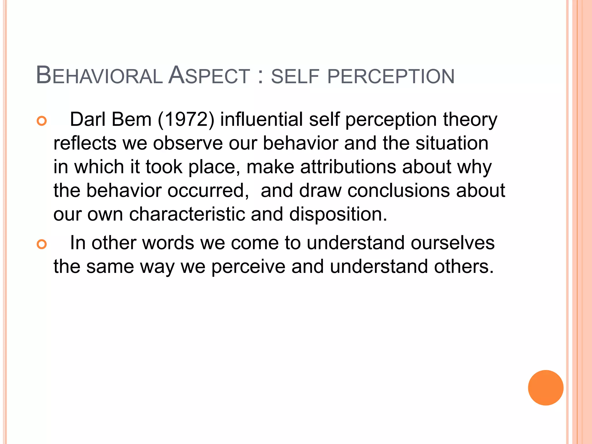BEHAVIORAL ASPECT : SELF PERCEPTION
 Darl Bem (1972) influential self perception theory
reflects we observe our behavior and the situation
in which it took place, make attributions about why
the behavior occurred, and draw conclusions about
our own characteristic and disposition.
 In other words we come to understand ourselves
the same way we perceive and understand others.
 