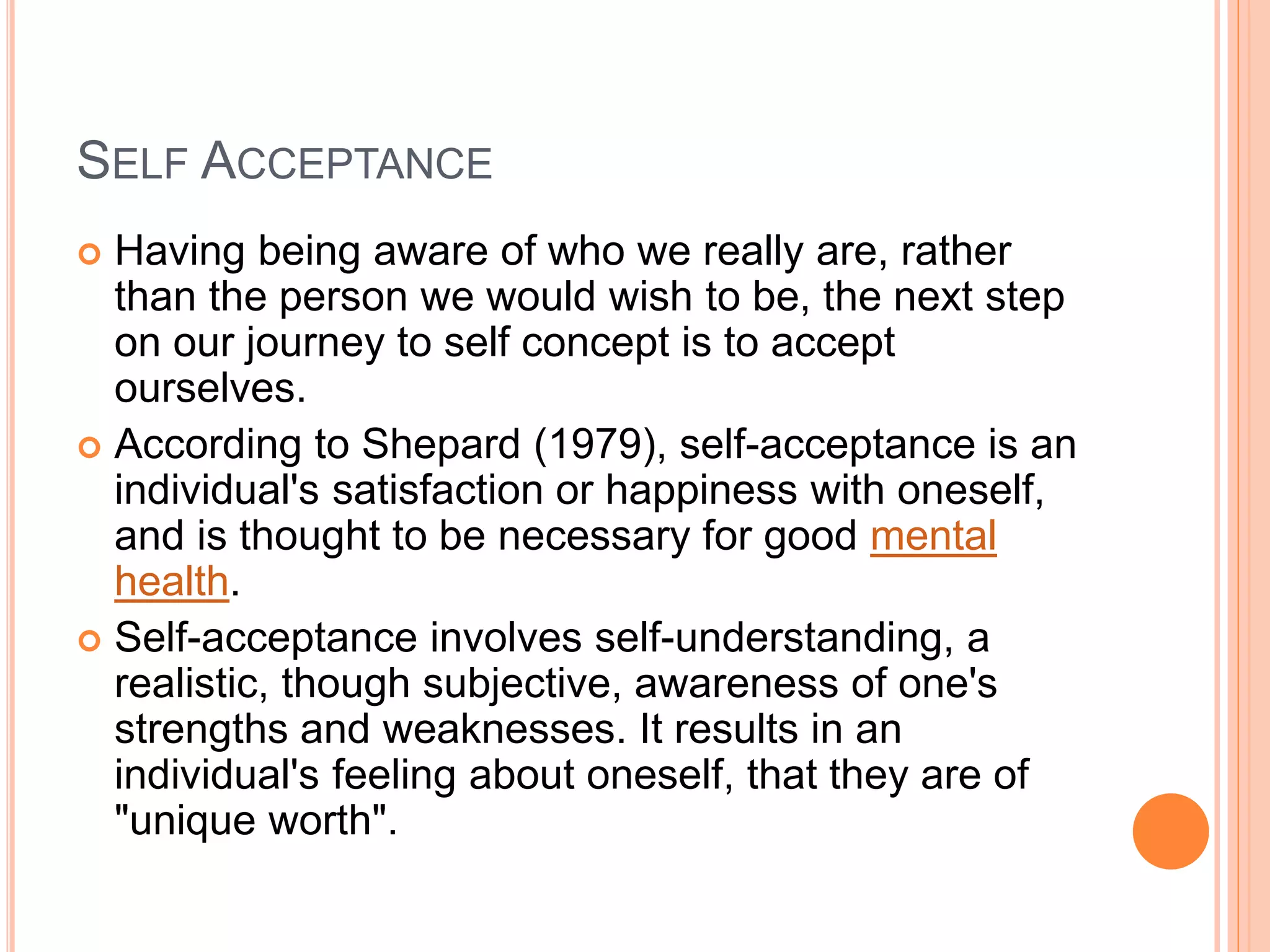 SELF ACCEPTANCE
 Having being aware of who we really are, rather
than the person we would wish to be, the next step
on our journey to self concept is to accept
ourselves.
 According to Shepard (1979), self-acceptance is an
individual's satisfaction or happiness with oneself,
and is thought to be necessary for good mental
health.
 Self-acceptance involves self-understanding, a
realistic, though subjective, awareness of one's
strengths and weaknesses. It results in an
individual's feeling about oneself, that they are of
"unique worth".
 