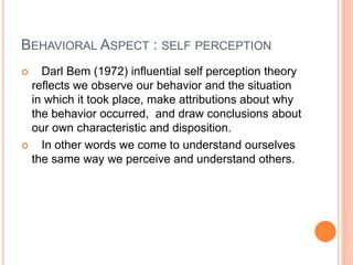BEHAVIORAL ASPECT : SELF PERCEPTION
 Darl Bem (1972) influential self perception theory
reflects we observe our behavior and the situation
in which it took place, make attributions about why
the behavior occurred, and draw conclusions about
our own characteristic and disposition.
 In other words we come to understand ourselves
the same way we perceive and understand others.
 