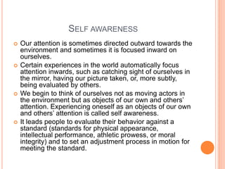 SELF AWARENESS
 Our attention is sometimes directed outward towards the
environment and sometimes it is focused inward on
ourselves.
 Certain experiences in the world automatically focus
attention inwards, such as catching sight of ourselves in
the mirror, having our picture taken, or, more subtly,
being evaluated by others.
 We begin to think of ourselves not as moving actors in
the environment but as objects of our own and others’
attention. Experiencing oneself as an objects of our own
and others’ attention is called self awareness.
 It leads people to evaluate their behavior against a
standard (standards for physical appearance,
intellectual performance, athletic prowess, or moral
integrity) and to set an adjustment process in motion for
meeting the standard.
 