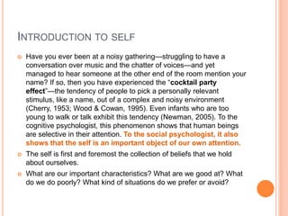 INTRODUCTION TO SELF
 Have you ever been at a noisy gathering—struggling to have a
conversation over music and the chatter of voices—and yet
managed to hear someone at the other end of the room mention your
name? If so, then you have experienced the “cocktail party
effect”—the tendency of people to pick a personally relevant
stimulus, like a name, out of a complex and noisy environment
(Cherry, 1953; Wood & Cowan, 1995). Even infants who are too
young to walk or talk exhibit this tendency (Newman, 2005). To the
cognitive psychologist, this phenomenon shows that human beings
are selective in their attention. To the social psychologist, it also
shows that the self is an important object of our own attention.
 The self is first and foremost the collection of beliefs that we hold
about ourselves.
 What are our important characteristics? What are we good at? What
do we do poorly? What kind of situations do we prefer or avoid?
 