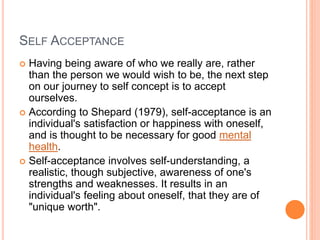 SELF ACCEPTANCE
 Having being aware of who we really are, rather
than the person we would wish to be, the next step
on our journey to self concept is to accept
ourselves.
 According to Shepard (1979), self-acceptance is an
individual's satisfaction or happiness with oneself,
and is thought to be necessary for good mental
health.
 Self-acceptance involves self-understanding, a
realistic, though subjective, awareness of one's
strengths and weaknesses. It results in an
individual's feeling about oneself, that they are of
"unique worth".
 