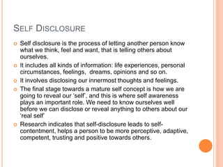 SELF DISCLOSURE
 Self disclosure is the process of letting another person know
what we think, feel and want, that is telling others about
ourselves.
 It includes all kinds of information: life experiences, personal
circumstances, feelings, dreams, opinions and so on.
 It involves disclosing our innermost thoughts and feelings.
 The final stage towards a mature self concept is how we are
going to reveal our ‘self’, and this is where self awareness
plays an important role. We need to know ourselves well
before we can disclose or reveal anything to others about our
‘real self’
 Research indicates that self-disclosure leads to self-
contentment, helps a person to be more perceptive, adaptive,
competent, trusting and positive towards others.
 