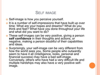 SELF IMAGE
 Self-image is how you perceive yourself.
 It is a number of self-impressions that have built up over
time: What are your hopes and dreams? What do you
think and feel? What have you done throughout your life
and what did you want to do?
 These self-images can be very positive, giving a person
self confidence in their thoughts and actions, or
negative, making a person doubtful of their capabilities
and ideas.
 Surprisingly, your self-image can be very different from
how the world sees you. Some people who outwardly
seem to have it all (intelligence, looks, personal and
financial success) may have a bad self-image.
Conversely, others who have had a very difficult life and
multiple hardships may also have a very positive self-
image.
 
