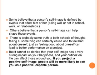  Some believe that a person's self-image is defined by
events that affect him or her (doing well or not in school,
work, or relationships.)
 Others believe that a person's self-image can help
shape those events.
 There is probably some truth to both schools of thought:
failing at something can certainly cause one to feel bad
about oneself, just as feeling good about oneself can
lead to better performance on a project.
 But it cannot be denied that your self-image has a very
strong impact on your happiness, and your outlook on
life can affect those around you. If you project a
positive self-image, people will be more likely to see
you as a positive, capable person.
 