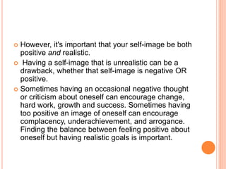  However, it's important that your self-image be both
positive and realistic.
 Having a self-image that is unrealistic can be a
drawback, whether that self-image is negative OR
positive.
 Sometimes having an occasional negative thought
or criticism about oneself can encourage change,
hard work, growth and success. Sometimes having
too positive an image of oneself can encourage
complacency, underachievement, and arrogance.
Finding the balance between feeling positive about
oneself but having realistic goals is important.
 