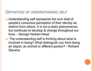 DEFINITION OF UNDERSTANDING SELF
 Understanding self represents the sum total of
people’s conscious perception of their identity as
distinct from others. It is not a static phenomenon,
but continues to develop & change throughout our
lives. - George Herbert Head
 The understanding self is thinking about what is
involved in being? What distinguish you from being
an object, an animal or different person? - Richard
Stevens
 