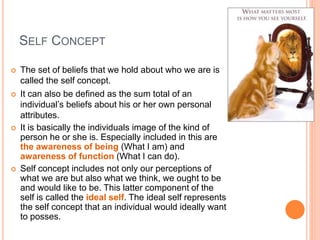 SELF CONCEPT
 The set of beliefs that we hold about who we are is
called the self concept.
 It can also be defined as the sum total of an
individual’s beliefs about his or her own personal
attributes.
 It is basically the individuals image of the kind of
person he or she is. Especially included in this are
the awareness of being (What I am) and
awareness of function (What I can do).
 Self concept includes not only our perceptions of
what we are but also what we think, we ought to be
and would like to be. This latter component of the
self is called the ideal self. The ideal self represents
the self concept that an individual would ideally want
to posses.
 