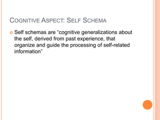 COGNITIVE ASPECT: SELF SCHEMA
 Self schemas are “cognitive generalizations about
the self, derived from past experience, that
organize and guide the processing of self-related
information”
 