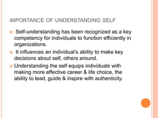 IMPORTANCE OF UNDERSTANDING SELF
 Self-understanding has been recognized as a key
competency for individuals to function efficiently in
organizations.
 It influences an individual’s ability to make key
decisions about self, others around.
 Understanding the self equips individuals with
making more effective career & life choice, the
ability to lead, guide & inspire with authenticity.
 