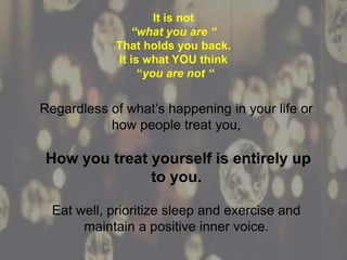 Regardless of what’s happening in your life or
how people treat you,
How you treat yourself is entirely up
to you.
Eat well, prioritize sleep and exercise and
maintain a positive inner voice.
It is not
“what you are “
That holds you back.
It is what YOU think
“you are not “
 