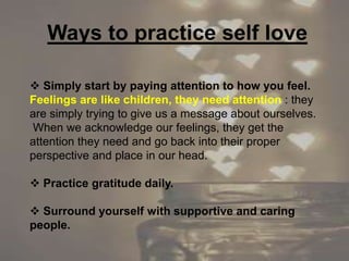  Simply start by paying attention to how you feel.
Feelings are like children, they need attention : they
are simply trying to give us a message about ourselves.
When we acknowledge our feelings, they get the
attention they need and go back into their proper
perspective and place in our head.
 Practice gratitude daily.
 Surround yourself with supportive and caring
people.
Ways to practice self love
 