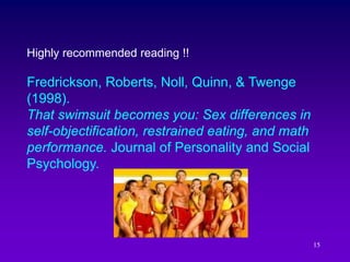 15
Highly recommended reading !!
Fredrickson, Roberts, Noll, Quinn, & Twenge
(1998).
That swimsuit becomes you: Sex differences in
self-objectification, restrained eating, and math
performance. Journal of Personality and Social
Psychology.
 