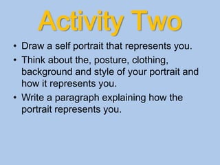 Activity Two
• Draw a self portrait that represents you.
• Think about the, posture, clothing,
background and style of your portrait and
how it represents you.
• Write a paragraph explaining how the
portrait represents you.
 
