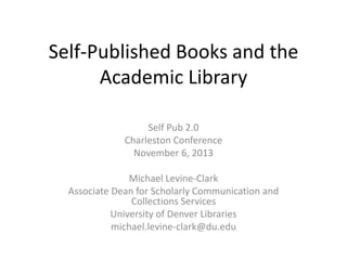 Self-Published Books and the
Academic Library
Self Pub 2.0
Charleston Conference
November 6, 2013
Michael Levine-Clark
Associate Dean for Scholarly Communication and
Collections Services
University of Denver Libraries
michael.levine-clark@du.edu

 