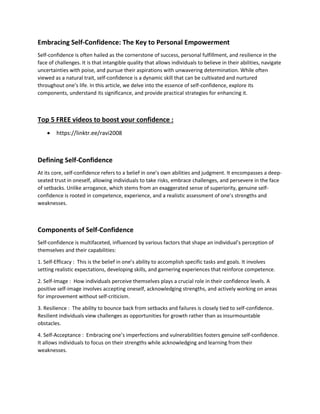 Embracing Self-Confidence: The Key to Personal Empowerment
Self-confidence is often hailed as the cornerstone of success, personal fulfillment, and resilience in the
face of challenges. It is that intangible quality that allows individuals to believe in their abilities, navigate
uncertainties with poise, and pursue their aspirations with unwavering determination. While often
viewed as a natural trait, self-confidence is a dynamic skill that can be cultivated and nurtured
throughout one’s life. In this article, we delve into the essence of self-confidence, explore its
components, understand its significance, and provide practical strategies for enhancing it.
Top 5 FREE videos to boost your confidence :
 https://linktr.ee/ravi2008
Defining Self-Confidence
At its core, self-confidence refers to a belief in one’s own abilities and judgment. It encompasses a deep-
seated trust in oneself, allowing individuals to take risks, embrace challenges, and persevere in the face
of setbacks. Unlike arrogance, which stems from an exaggerated sense of superiority, genuine self-
confidence is rooted in competence, experience, and a realistic assessment of one’s strengths and
weaknesses.
Components of Self-Confidence
Self-confidence is multifaceted, influenced by various factors that shape an individual’s perception of
themselves and their capabilities:
1. Self-Efficacy : This is the belief in one’s ability to accomplish specific tasks and goals. It involves
setting realistic expectations, developing skills, and garnering experiences that reinforce competence.
2. Self-Image : How individuals perceive themselves plays a crucial role in their confidence levels. A
positive self-image involves accepting oneself, acknowledging strengths, and actively working on areas
for improvement without self-criticism.
3. Resilience : The ability to bounce back from setbacks and failures is closely tied to self-confidence.
Resilient individuals view challenges as opportunities for growth rather than as insurmountable
obstacles.
4. Self-Acceptance : Embracing one’s imperfections and vulnerabilities fosters genuine self-confidence.
It allows individuals to focus on their strengths while acknowledging and learning from their
weaknesses.
 